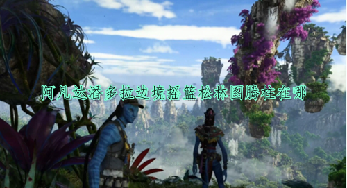 阿凡达潘多拉边境摇篮松林图腾柱位置分享